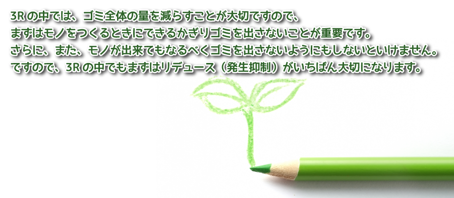 3Rの中では、ゴミ全体の量を減らすことが大切ですので、まずはモノをつくるときにできるかぎりゴミを出さないことが重要です。さらに、また、モノが出来てもなるべくゴミを出さないようにもしないといけません。ですので、3Rの中でもまずはリデュース(発生抑制)がいちばん大切になります。